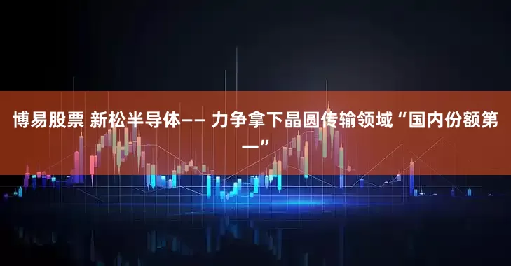 博易股票 新松半导体—— 力争拿下晶圆传输领域“国内份额第一”