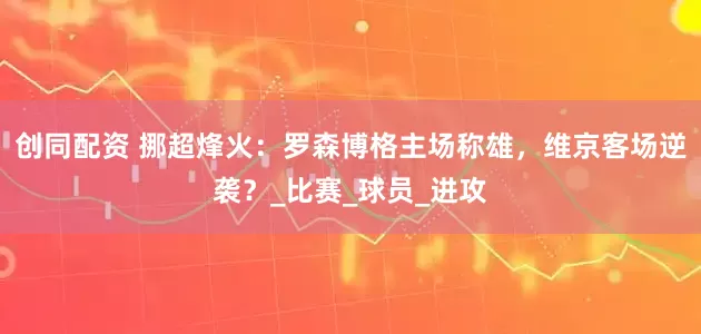 创同配资 挪超烽火：罗森博格主场称雄，维京客场逆袭？_比赛_球员_进攻
