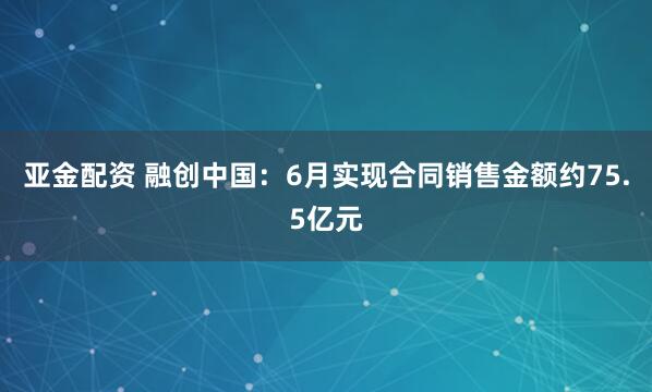 亚金配资 融创中国：6月实现合同销售金额约75.5亿元