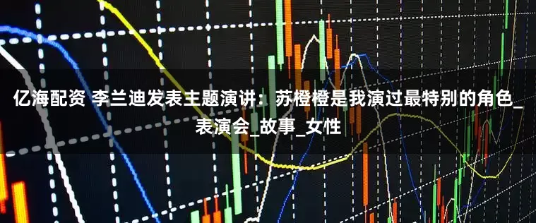 亿海配资 李兰迪发表主题演讲：苏橙橙是我演过最特别的角色_表演会_故事_女性