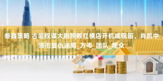 叁鑫策略 古装权谋大剧照殿红横店开机戚砚笛、肖凯中领衔复仇迷局_方岑_团队_观众