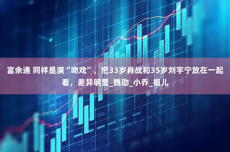 富余通 同样是演“吻戏”，把33岁肖战和35岁刘宇宁放在一起看，差异明显_魏劭_小乔_祖儿