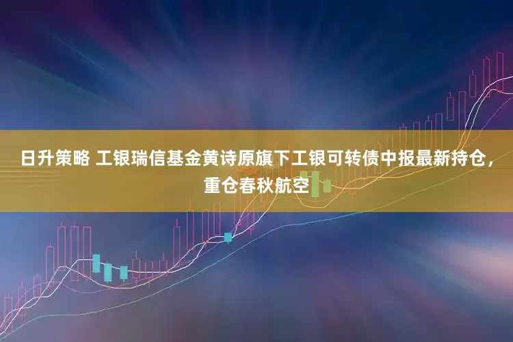 日升策略 工银瑞信基金黄诗原旗下工银可转债中报最新持仓，重仓春秋航空