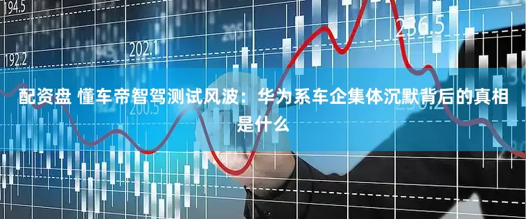 配资盘 懂车帝智驾测试风波：华为系车企集体沉默背后的真相是什么