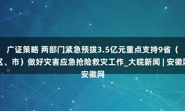 广证策略 两部门紧急预拨3.5亿元重点支持9省（区、市）做好灾害应急抢险救灾工作_大皖新闻 | 安徽网