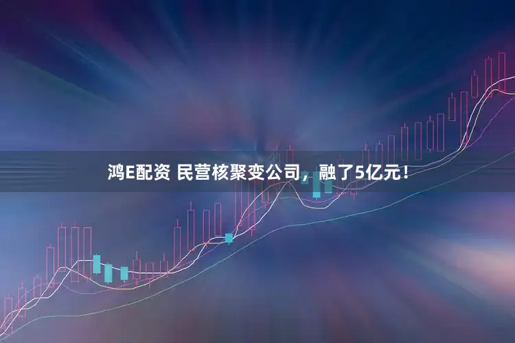 鸿E配资 民营核聚变公司，融了5亿元！