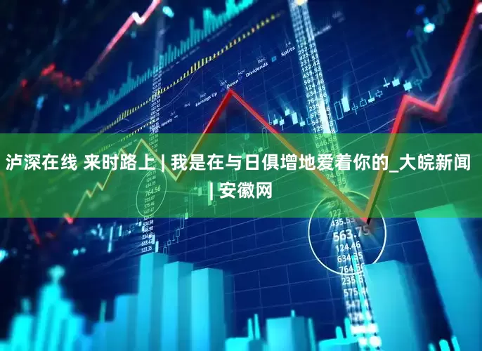 泸深在线 来时路上 | 我是在与日俱增地爱着你的_大皖新闻 | 安徽网