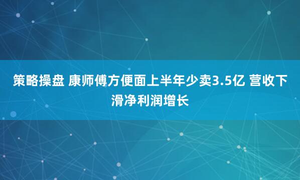 策略操盘 康师傅方便面上半年少卖3.5亿 营收下滑净利润增长