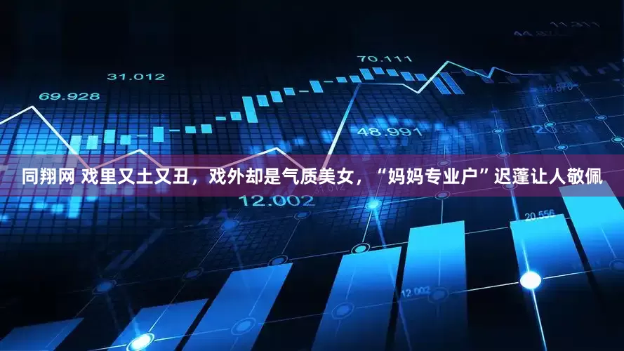 同翔网 戏里又土又丑，戏外却是气质美女，“妈妈专业户”迟蓬让人敬佩