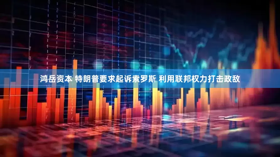 鸿岳资本 特朗普要求起诉索罗斯 利用联邦权力打击政敌