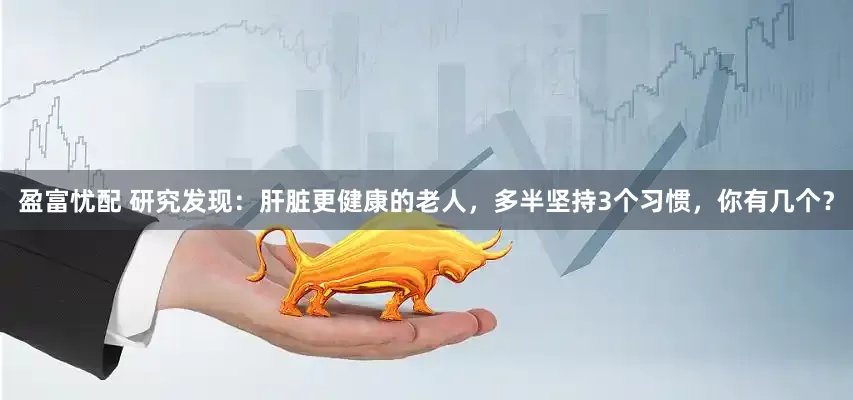 盈富忧配 研究发现：肝脏更健康的老人，多半坚持3个习惯，你有几个？