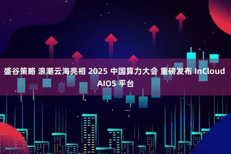 盛谷策略 浪潮云海亮相 2025 中国算力大会 重磅发布 InCloud AIOS 平台