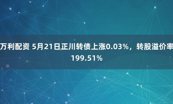 万利配资 5月21日正川转债上涨0.03%，转股溢价率199.51%