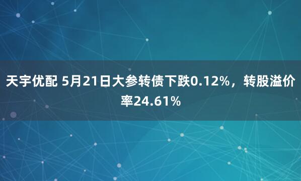 天宇优配 5月21日大参转债下跌0.12%，转股溢价率24.61%