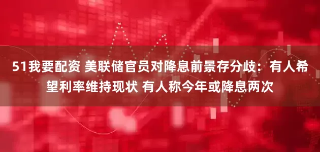 51我要配资 美联储官员对降息前景存分歧：有人希望利率维持现状 有人称今年或降息两次