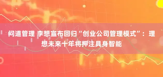 问道管理 李想宣布回归“创业公司管理模式”：理想未来十年将押注具身智能
