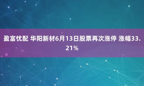 盈富忧配 华阳新材6月13日股票再次涨停 涨幅33.21%