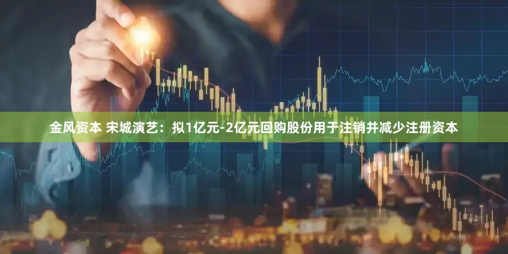 金风资本 宋城演艺:拟1亿元-2亿元回购股份用于注销并减少注册资本