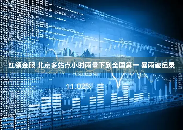 红领金服 北京多站点小时雨量下到全国第一 暴雨破纪录