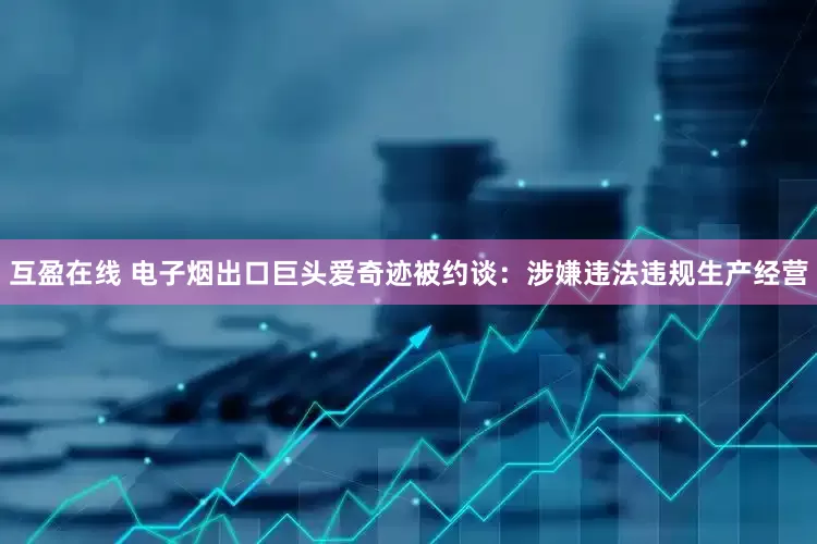 互盈在线 电子烟出口巨头爱奇迹被约谈：涉嫌违法违规生产经营