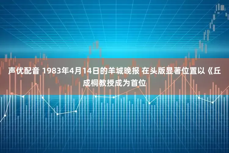 声优配音 1983年4月14日的羊城晚报 在头版显著位置以《丘成桐教授成为首位